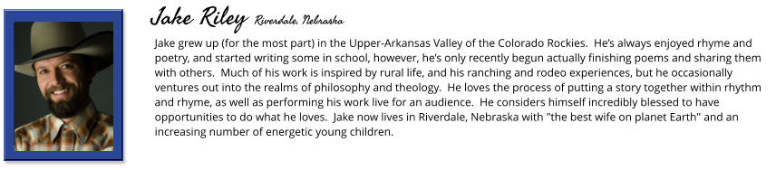 Jake grew up (for the most part) in the Upper-Arkansas Valley of the Colorado Rockies.  He’s always enjoyed rhyme and poetry, and started writing some in school, however, he’s only recently begun actually finishing poems and sharing them with others.  Much of his work is inspired by rural life, and his ranching and rodeo experiences, but he occasionally ventures out into the realms of philosophy and theology.  He loves the process of putting a story together within rhythm and rhyme, as well as performing his work live for an audience.  He considers himself incredibly blessed to have opportunities to do what he loves.  Jake now lives in Riverdale, Nebraska with "the best wife on planet Earth" and an increasing number of energetic young children.       Jake Riley Riverdale, Nebraska