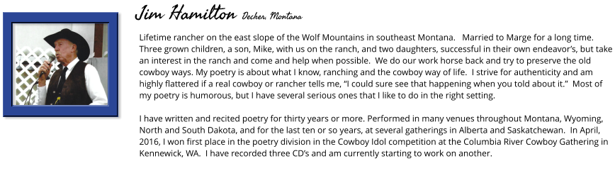 Lifetime rancher on the east slope of the Wolf Mountains in southeast Montana.   Married to Marge for a long time.  Three grown children, a son, Mike, with us on the ranch, and two daughters, successful in their own endeavor’s, but take an interest in the ranch and come and help when possible.  We do our work horse back and try to preserve the old cowboy ways. My poetry is about what I know, ranching and the cowboy way of life.  I strive for authenticity and am highly flattered if a real cowboy or rancher tells me, “I could sure see that happening when you told about it.”  Most of my poetry is humorous, but I have several serious ones that I like to do in the right setting.  I have written and recited poetry for thirty years or more. Performed in many venues throughout Montana, Wyoming, North and South Dakota, and for the last ten or so years, at several gatherings in Alberta and Saskatchewan.  In April, 2016, I won first place in the poetry division in the Cowboy Idol competition at the Columbia River Cowboy Gathering in Kennewick, WA.  I have recorded three CD’s and am currently starting to work on another.         Jim Hamilton Decker, Montana