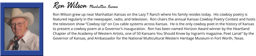 Ron Wilson grew up near Manhattan Kansas on the Lazy T Ranch where his family resides today.  His cowboy poetry is featured regularly in the newspaper, radio, and television.  Ron chairs the annual Kansas Cowboy Poetry Contest and hosts the television show “Cowboy Up” on Cox cable systems across Kansas.  He is the only cowboy poet in the history of Kansas to present a cowboy poem at a Governor’s inauguration.  Ron has been named Horizon Award winner by the Heartland Chapter of the Academy of Western Artists, one of 50 Kansans You Should Know by Ingram’s magazine, Poet Lariat” by the Governor of Kansas, and Ambassador for the National Multicultural Western Heritage Museum in Fort Worth, Texas.        Ron Wilson Manhattan, Kansas