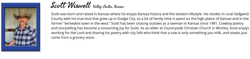 Scott was born and raised in Kansas where he enjoys Kansas history and the western lifestyle. He resides in rural Sedgwick County with his true love that grew up in Dodge City, so a lot of family time is spent on the high plains of Kansas and in the former “wickedest town in the west.” Scott has been chasing outlaws as a lawman in Kansas since 1981. Cowboy poetry and storytelling has become a consuming joy for Scott. As an elder at Countryside Christian Church in Wichita, Scott enjoys working for the Lord and sharing his poetry with city folk who think that a cow is only something you milk, and steaks just come from a grocery store.          Scott Wiswell Valley Center, Kansas