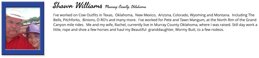 I've worked on Cow Outfits in Texas,  Oklahoma,  New Mexico,  Arizona, Colorado, Wyoming and Montana.  Including The Bells, Pitchforks,  Binions, O RO's and many more.  I've worked for Pete and Tawn Mangum, at the North Rim of the Grand Canyon mile rides.  Me and my wife, Rachel, currently live in Murray County Oklahoma, where I was raised. Still day work a little, rope and shoe a few horses and haul my Beautiful  granddaughter, Wormy Butt, to a few rodeos.    Shawn Williams Murray County, Oklahoma