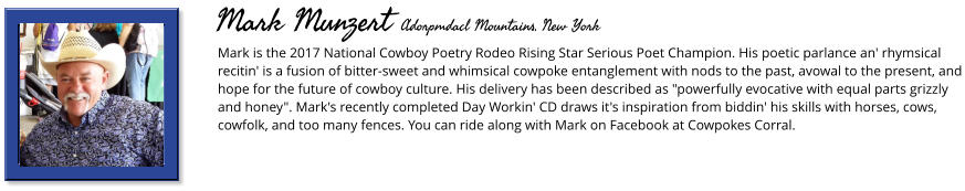 Mark is the 2017 National Cowboy Poetry Rodeo Rising Star Serious Poet Champion. His poetic parlance an' rhymsical recitin' is a fusion of bitter-sweet and whimsical cowpoke entanglement with nods to the past, avowal to the present, and hope for the future of cowboy culture. His delivery has been described as "powerfully evocative with equal parts grizzly and honey". Mark's recently completed Day Workin' CD draws it's inspiration from biddin' his skills with horses, cows, cowfolk, and too many fences. You can ride along with Mark on Facebook at Cowpokes Corral.      Mark Munzert Adorpmdacl Mountains, New York