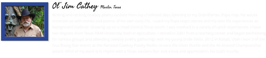Writing and reciting cowboy poetry evolved from my childhood days listening to my Grandfather, Papa Hop. He would entertain us with stories and poems of his own early life.  I used my Papa Hop’s stories and my own life experiences as background material. Growing up on a small Central Texas ranch, I was involved in a variety of ranch experiences. I have two degrees from Texas A&M University, both in agriculture. I retired in 2007 from a teaching career and began performing for various groups and attending cowboy poetry gatherings with my young bride Stella. 2012 in Kanab, Utah I won 3 of the four Rising Star events at the National Cowboy Poetry Rodeo to earn the Silver Buckle and the All-Around Championship award. Most of my work is in rhyme with a Texas western flair and a love and appreciation for God’s bounty.        Ol’ Jim Cathey Marlin, Texas