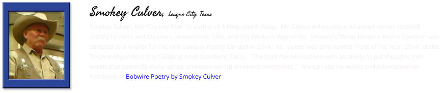 Smokey Culver, the “Coyboy Poet” is author of A Wrap and A Hooey,  Mr. Culver writes about whatever comes to mind, mostly farmers and ranchers, down-home folks, and the Western Way of life.  Smokey’s “What Makes a Man a Cowboy” was selected as a finalist for the NFR Cowboy Poetry Contest in 2014.  Mr. Culver was also named “Poet of the Year, 2014” at the Texas Independece Day Celebration in Granbury, Texas.  “The Lord has blessed me with an ability to put thoughts into words that generally make sense, and even stir-up emotions sometimes.”  You can see his works and information on Facebook at Bobwire Poetry by Smokey Culver    Smokey Culver, League City, Texas
