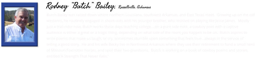 Butch Bailey was raised down where northern Louisiana, southwest Arkansas, and East Texas meet.  Growing up on the old westerns, he routinely engaged in shoot-outs with his younger brother, who insisted on playing like Jesse James.  Mostly just a trail-rider now, Butch works these days teaching college....on a pure side note, a cowboy poet with a captive audience is either a great or a tragic thing, depending on what side of the room you happen to be on.  Butch aspires to write poems that make us laugh, or cry, sometimes stumble upon something that feels true…always in the service of telling a good story.  He and his wife Becky live in Northwest Arkansas where they use their retirement to fund a small herd of Missouri Foxtrotter horses, and spoil their two grandsons.  Butch is working on a book of cowboy poems and stories, entitled ‘A Strength That Never Fails.’      Rodney “Butch” Bailey, Russellville, Arkansas