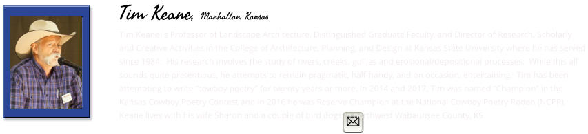 Tim Keane is Professor of Landscape Architecture, Distinguished Graduate Faculty, and Director of Research, Scholarly and Creative Activities in the College of Architecture, Planning, and Design at Kansas State University where he has served since 1984.  His research involves the study of rivers, creeks, gullies and erosional/depositional processes.  While this all sounds quite pretentious, he attempts to remain pragmatic, half-handy, and on occasion, entertaining.  Tim has been attempting to write “cowboy poetry” for twenty years or more. In 2014 and 2017, Tim was named “Champion” in the Kansas Cowboy Poetry Contest and in 2016 he was Reserve Champion at the National Cowboy Poetry Rodeo (NCPR).  Keane lives with his wife Sharon and a couple of bird dogs in northwest Wabaunsee County, KS.        Tim Keane, Manhattan, Kansas