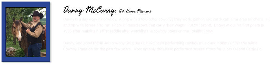 Danny is a day working cowboy.  Along with 3 to 6 other cowboys they work, gather, and catch cattle for area ranchers.  He and his wife Teresa also run a herd of mixed cows that carry their Wagon Rut “M” brand.  Danny wrote his first poem in 1986 after building his first saddle after watching the cowboy poets on the Tonight Show.  Danny, and good friend and cowboy Greg Burke, have been performing cowboy music and poems under the name Cowboy Tradition for the past few years.  Most notably they have performed several times for Lucas Oil and Cattle Co.        Danny McCurry, Ash Grove, Missouri