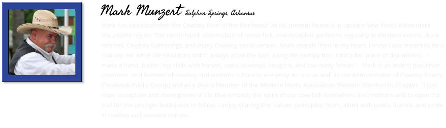 Mark has been branded 'the Cowboy Poet of the Northeast' as his present home is in upstate New York's Adirondack Mountains region. The ranch-hand, descendant of horse-folk, cow-losopher performs regularly at Western events, dude ranches, Cowboy Gatherings, and many Cowboy social venues. Mark reveals "that in my heart, I knew I was meant to be a cowboy. An' while life situations didn't always allow the fate, along the bumpy trail, I did a fair piece of day workin’.  I made a hand, biddin' my skills with horses, cows, cowboys, cowgirls, and too many fences".  Mark is an ardent preserver, promoter, and fosterer of cowboy and western culture in everyday actions as well as the Administrator of Cowboy Poetry (Facebook Public Group) and as a Board Member of the Western Music Association Western Wordsmith Chapter. "I just hope to capture and share pieces of life that embody the spirit of our cow-folk forefathers and mothers and to open the trail for the younger buckaroos to follow. I enjoy sharing the: values; principles; truth, albeit with poetic license, and pride in cowboy and western culture.     Mark Munzert Sulphur Springs, Arkansas