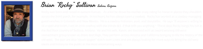 Rocky was born and raised in eastern Kansas.   As a kid he drove his mother crazy riding his horse in places they shouldn’t, across the front porch, for example.  In his heart, he has always been a cowboy.  Rocky has worked as a cowboy managing guest ranches in Colorado and New Mexico.  He is a cowboy historian, poet, and storyteller.  He says “If anyone is willing to sit a spell and listen, I am an Irish cowboy with the initials B.S. if that tells you anything.”  These days Rocky hangs his hat in the Red Rock country of Sedona, Arizona.  He and his wife, Karen, are involved with an award winning old-west reenactment group known as Doves and Slugs. They perform across Arizona and California bringing to life the history of the old west.  The pair are also "chuck wagon" dutch oven cooks and are always looking for more ways to bring the old west ideals and history to the public in the most entertaining ways.      Brian “Rocky” Sullivan Sedona, Arizona