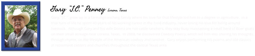 Gary, “J.C.”, grew up in a farming/ranching family where his love for that lifestyle led him to a degree in agriculture.  In a true turn of life he spent 40 years of his working career in the food industry, never losing his love for being around livestock.  Although Gary and his wife Donna are not cattle ranchers, they stay busy maintaining a small herd of Boer goats on their small acreage near Lorena, Texas.  In 2008, he discovered Cowboy Poetry, which led him into sharing his thoughts, through rhyme, on the lifestyle of the American cowboy and rancher.  Gary enjoys performing his poems and old classics at retirement centers and churches throughout the central Texas area.     Gary “J.C.” Penney Lorena, Texas