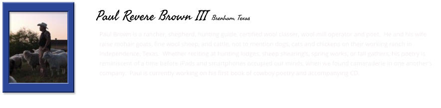 Paul Brown is a rancher, shepherd, hunting guide, certified wool classer, wool-mill operator and poet.  He and his wife raise mohair goats, fine wool sheep, and cattle, not to mention dogs, cats and chickens on their working ranch in Independence, Texas.  Whether reciting at hunting lodges, sheep shearing’s, spring works, or fall gathers, his poetry is reminiscent of a time before iPads and smartphones occupied our minds, when we found camaraderie in one another’s company.  Paul is currently working on his first book of cowboy poetry and accompanying CD.       Paul Revere Brown III Brenham, Texas