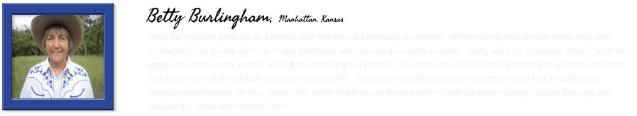 Betty Burlingham grew up as a townie with dreams of becoming a scientist.  While making that dream come true, she accidentally fell in love with her major professor who was an avid cattle rancher.  Betty went to "graduate school" with him again--this time on the ranch.  She's been ranching full time for 35 years and couldn't have dreamed of a better life. Betty and Byron own and maintain ranches in KS and NC.  She's been writing and sharing poetry about her amazing and everyday experiences for four years.  Her other hobbies are diverse and include caramel making, square dancing, and stacked dry stone wall construction.     Betty Burlingham, Manhattan, Kansas
