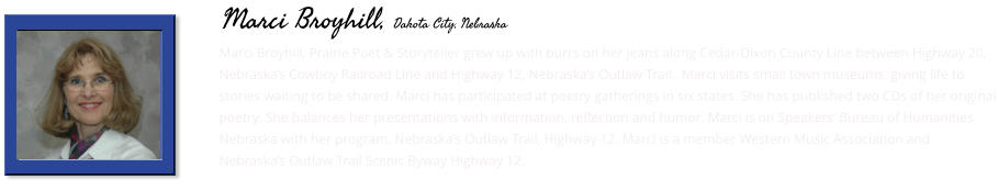 Marci Broyhill, Prairie Poet & Storyteller grew up with burrs on her jeans along Cedar-Dixon County Line between Highway 20, Nebraska’s Cowboy Railroad Line and Highway 12, Nebraska’s Outlaw Trail.  Marci visits small town museums, giving life to stories waiting to be shared. Marci has participated at poetry gatherings in six states. She has published two CDs of her original poetry. She balances her presentations with information, reflection and humor. Marci is on Speakers’ Bureau of Humanities Nebraska with her program, Nebraska’s Outlaw Trail, Highway 12. Marci is a member Western Music Association and Nebraska’s Outlaw Trail Scenic Byway Highway 12.    Marci Broyhill, Dakota City, Nebraska