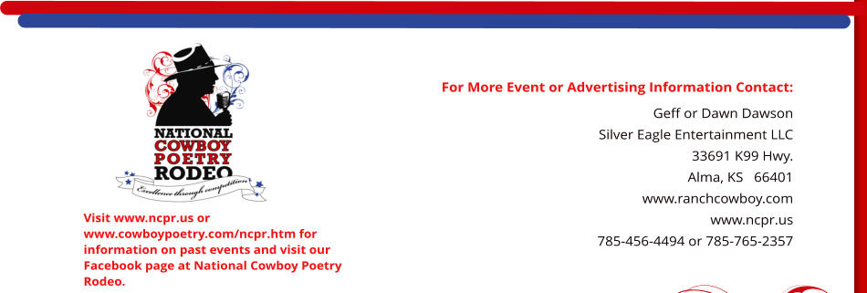 For More Event or Advertising Information Contact: Geff or Dawn Dawson Silver Eagle Entertainment LLC 33691 K99 Hwy. Alma, KS   66401    www.ranchcowboy.com www.ncpr.us 785-456-4494 or 785-765-2357  Visit www.ncpr.us or www.cowboypoetry.com/ncpr.htm for information on past events and visit our Facebook page at National Cowboy Poetry Rodeo.