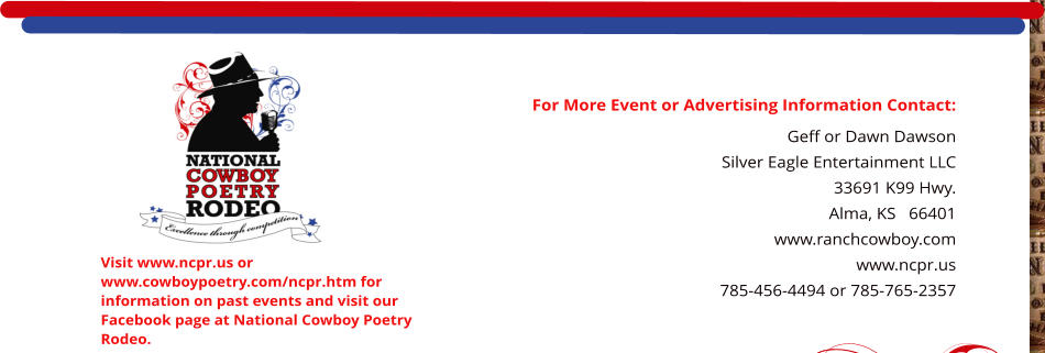 For More Event or Advertising Information Contact: Geff or Dawn Dawson Silver Eagle Entertainment LLC 33691 K99 Hwy. Alma, KS   66401    www.ranchcowboy.com www.ncpr.us 785-456-4494 or 785-765-2357  Visit www.ncpr.us or www.cowboypoetry.com/ncpr.htm for information on past events and visit our Facebook page at National Cowboy Poetry Rodeo.