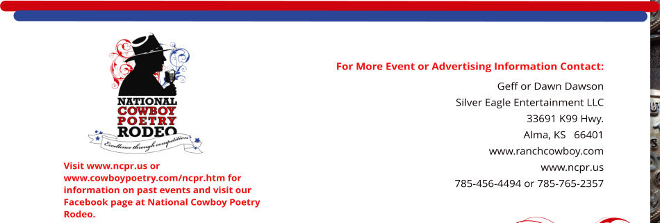 For More Event or Advertising Information Contact: Geff or Dawn Dawson Silver Eagle Entertainment LLC 33691 K99 Hwy. Alma, KS   66401    www.ranchcowboy.com www.ncpr.us 785-456-4494 or 785-765-2357  Visit www.ncpr.us or www.cowboypoetry.com/ncpr.htm for information on past events and visit our Facebook page at National Cowboy Poetry Rodeo.