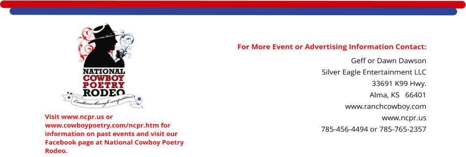 For More Event or Advertising Information Contact: Geff or Dawn Dawson Silver Eagle Entertainment LLC 33691 K99 Hwy. Alma, KS   66401    www.ranchcowboy.com www.ncpr.us 785-456-4494 or 785-765-2357  Visit www.ncpr.us or www.cowboypoetry.com/ncpr.htm for information on past events and visit our Facebook page at National Cowboy Poetry Rodeo.