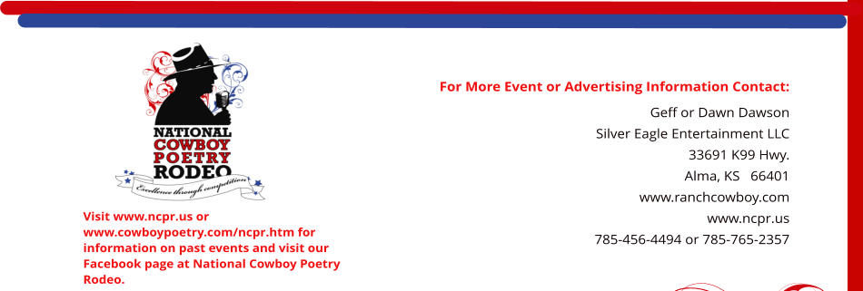 For More Event or Advertising Information Contact: Geff or Dawn Dawson Silver Eagle Entertainment LLC 33691 K99 Hwy. Alma, KS   66401    www.ranchcowboy.com www.ncpr.us 785-456-4494 or 785-765-2357  Visit www.ncpr.us or www.cowboypoetry.com/ncpr.htm for information on past events and visit our Facebook page at National Cowboy Poetry Rodeo.