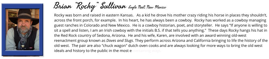 Rocky was born and raised in eastern Kansas.   As a kid he drove his mother crazy riding his horse in places they shouldn’t, across the front porch, for example.  In his heart, he has always been a cowboy.  Rocky has worked as a cowboy managing guest ranches in Colorado and New Mexico.  He is a cowboy historian, poet, and storyteller.  He says “If anyone is willing to sit a spell and listen, I am an Irish cowboy with the initials B.S. if that tells you anything.”  These days Rocky hangs his hat in the Red Rock country of Sedona, Arizona.  He and his wife, Karen, are involved with an award winning old-west reenactment group known as Doves and Slugs. They perform across Arizona and California bringing to life the history of the old west.  The pair are also "chuck wagon" dutch oven cooks and are always looking for more ways to bring the old west ideals and history to the public in the most entertaining ways.      Brian “Rocky” Sullivan Eagle Nest, New Mexico