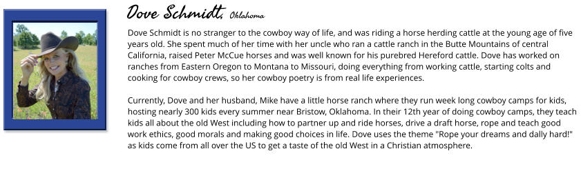 Dove Schmidt is no stranger to the cowboy way of life, and was riding a horse herding cattle at the young age of five years old. She spent much of her time with her uncle who ran a cattle ranch in the Butte Mountains of central California, raised Peter McCue horses and was well known for his purebred Hereford cattle. Dove has worked on ranches from Eastern Oregon to Montana to Missouri, doing everything from working cattle, starting colts and cooking for cowboy crews, so her cowboy poetry is from real life experiences.   Currently, Dove and her husband, Mike have a little horse ranch where they run week long cowboy camps for kids, hosting nearly 300 kids every summer near Bristow, Oklahoma. In their 12th year of doing cowboy camps, they teach kids all about the old West including how to partner up and ride horses, drive a draft horse, rope and teach good work ethics, good morals and making good choices in life. Dove uses the theme "Rope your dreams and dally hard!" as kids come from all over the US to get a taste of the old West in a Christian atmosphere.       Dove Schmidt, Oklahoma