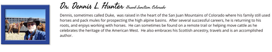 Dennis, sometimes called Duke,  was raised in the heart of the San Juan Mountains of Colorado where his family still used horses and pack mules for prospecting the high alpine basins.  After several successful careers, he is returning to his roots, and enjoys working with horses.  He can sometimes be found on a remote trail or helping move cattle as he celebrates the heritage of the American West.  He also embraces his Scottish ancestry, travels and is an accomplished author.         Dr. Dennis L. Hunter Grand Junction, Colorado