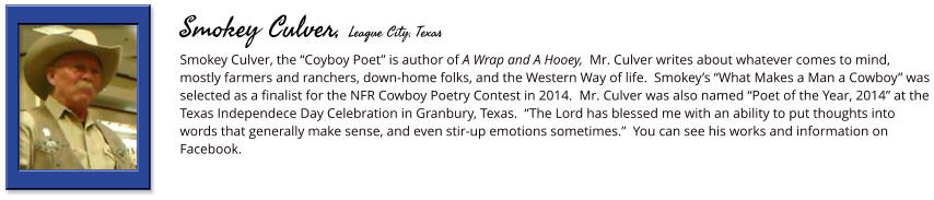 Smokey Culver, the “Coyboy Poet” is author of A Wrap and A Hooey,  Mr. Culver writes about whatever comes to mind, mostly farmers and ranchers, down-home folks, and the Western Way of life.  Smokey’s “What Makes a Man a Cowboy” was selected as a finalist for the NFR Cowboy Poetry Contest in 2014.  Mr. Culver was also named “Poet of the Year, 2014” at the Texas Independece Day Celebration in Granbury, Texas.  “The Lord has blessed me with an ability to put thoughts into words that generally make sense, and even stir-up emotions sometimes.”  You can see his works and information on Facebook.      Smokey Culver, League City, Texas