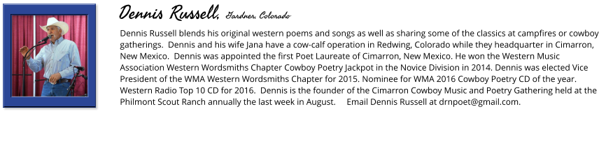 Dennis Russell blends his original western poems and songs as well as sharing some of the classics at campfires or cowboy gatherings.  Dennis and his wife Jana have a cow-calf operation in Redwing, Colorado while they headquarter in Cimarron, New Mexico.  Dennis was appointed the first Poet Laureate of Cimarron, New Mexico. He won the Western Music Association Western Wordsmiths Chapter Cowboy Poetry Jackpot in the Novice Division in 2014. Dennis was elected Vice President of the WMA Western Wordsmiths Chapter for 2015. Nominee for WMA 2016 Cowboy Poetry CD of the year. Western Radio Top 10 CD for 2016.  Dennis is the founder of the Cimarron Cowboy Music and Poetry Gathering held at the Philmont Scout Ranch annually the last week in August.     Email Dennis Russell at drnpoet@gmail.com.       Dennis Russell, Gardner, Colorado