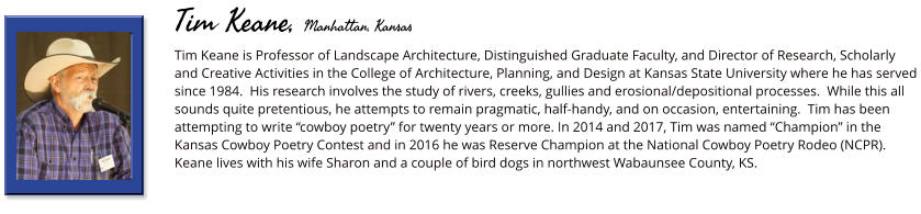 Tim Keane is Professor of Landscape Architecture, Distinguished Graduate Faculty, and Director of Research, Scholarly and Creative Activities in the College of Architecture, Planning, and Design at Kansas State University where he has served since 1984.  His research involves the study of rivers, creeks, gullies and erosional/depositional processes.  While this all sounds quite pretentious, he attempts to remain pragmatic, half-handy, and on occasion, entertaining.  Tim has been attempting to write “cowboy poetry” for twenty years or more. In 2014 and 2017, Tim was named “Champion” in the Kansas Cowboy Poetry Contest and in 2016 he was Reserve Champion at the National Cowboy Poetry Rodeo (NCPR).  Keane lives with his wife Sharon and a couple of bird dogs in northwest Wabaunsee County, KS.        Tim Keane, Manhattan, Kansas