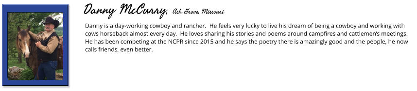 Danny is a day-working cowboy and rancher.  He feels very lucky to live his dream of being a cowboy and working with cows horseback almost every day.  He loves sharing his stories and poems around campfires and cattlemen’s meetings.  He has been competing at the NCPR since 2015 and he says the poetry there is amazingly good and the people, he now calls friends, even better.        Danny McCurry, Ash Grove, Missouri