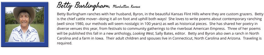 Betty Burlingham ranches with her husband, Byron, in the beautiful Kansas Flint Hills where they are custom grazers.  Betty is the chief cattle mover--doing it all on foot and uphill both ways!  She loves to write poems about contemporary ranching (well since 1980, our methods will seem nostalgic in 100 years) as well as historical pieces.  She has shared her poetry in diverse venues this year, from festivals to community gatherings to the riverboat American Empress.  Three of her poems will be published this fall in a new anthology, Looking West, Sally Bates, editor.  Betty and Byron also own a ranch in North Carolina and a farm in Iowa.  Their adult children and spouses live in Connecticut, North Carolina and Arizona.  Traveling is required.       Betty Burlingham, Manhattan, Kansas